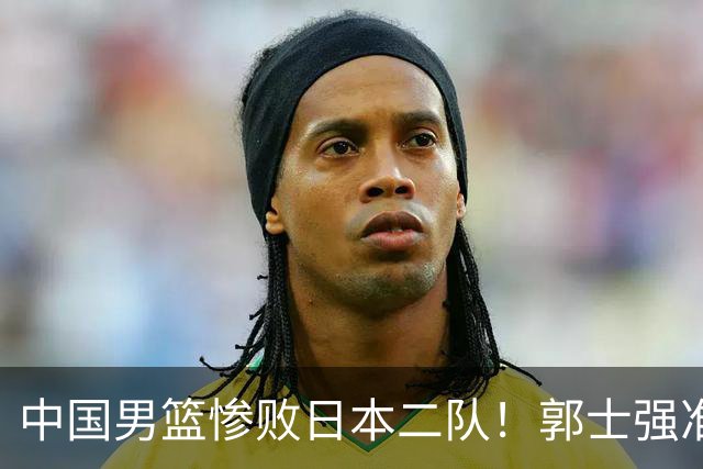 中国男篮惨败日本二队！郭士强准备不足+战术落后，轻敌酿成惨案